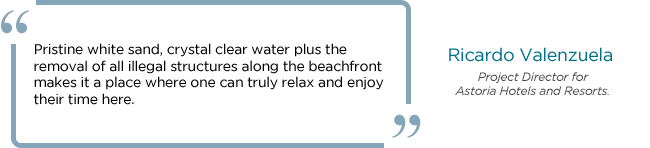 “Pristine white sand, crystal clear water plus the removal of all illegal structures along the beachfront makes it a place where one can truly relax and enjoy their time here.” - In an interview with Ricardo Valenzuela, the Project Director for Astoria Hotels and Resorts.